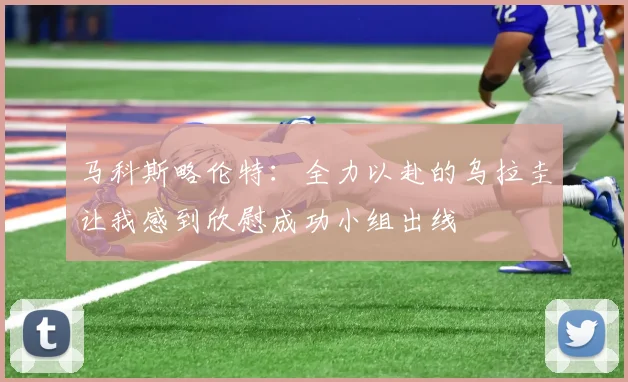马科斯略伦特：全力以赴的乌拉圭让我感到欣慰成功小组出线