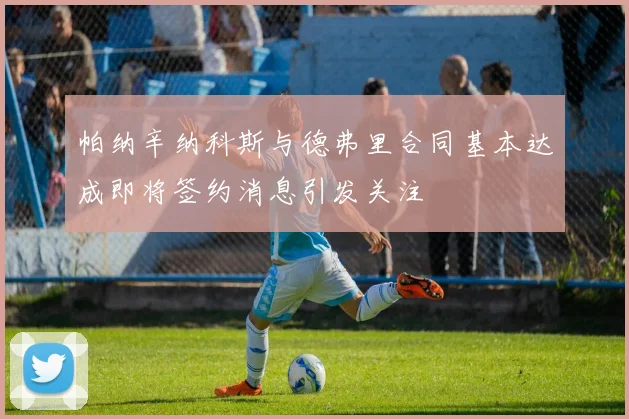 帕纳辛纳科斯与德弗里合同基本达成即将签约消息引发关注