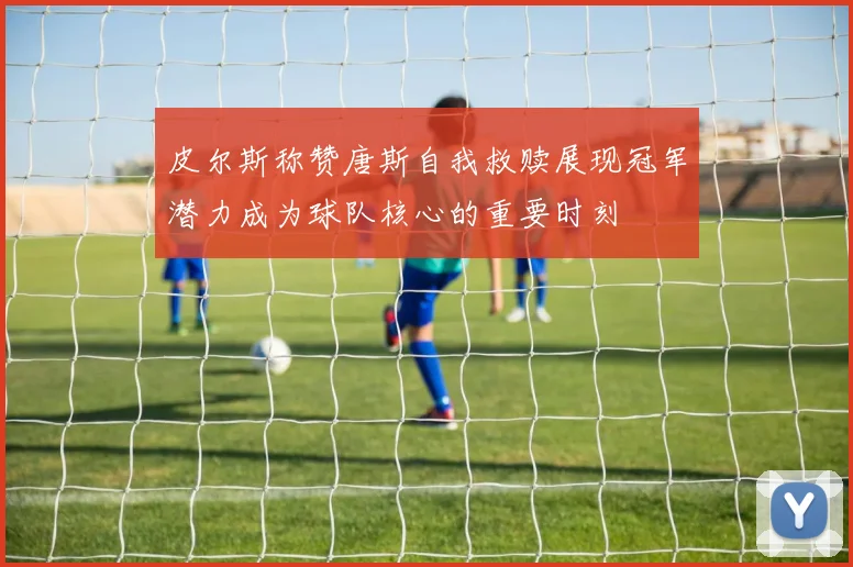 皮尔斯称赞唐斯自我救赎展现冠军潜力成为球队核心的重要时刻