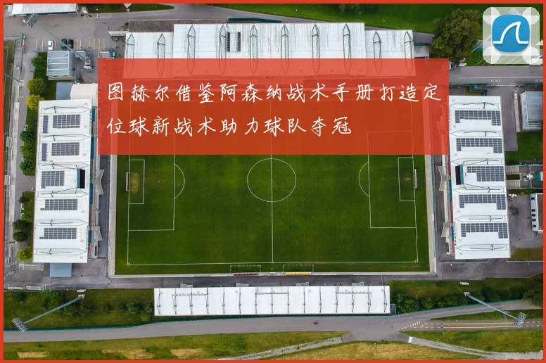 图赫尔借鉴阿森纳战术手册打造定位球新战术助力球队夺冠