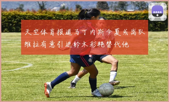 天空体育报道马丁内斯今夏或离队维拉有意引进铃木彩艳替代他