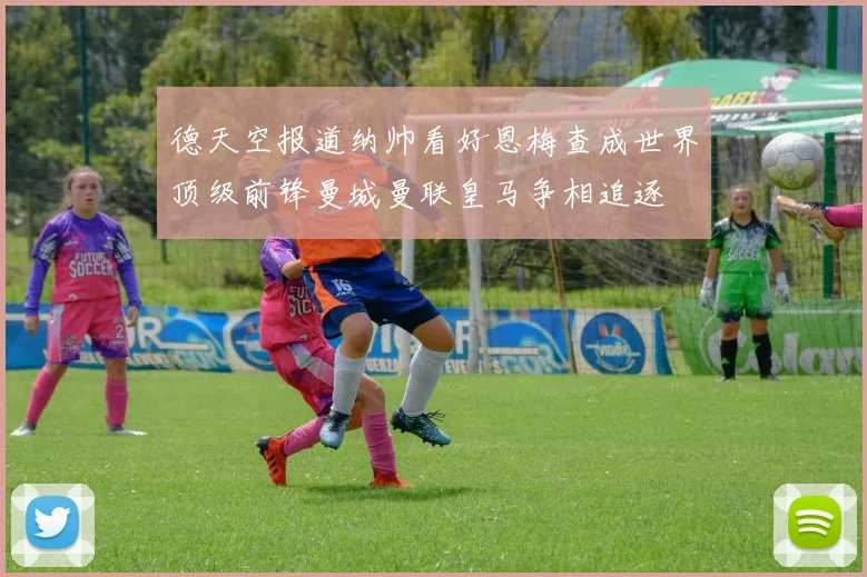 德天空报道纳帅看好恩梅查成世界顶级前锋曼城曼联皇马争相追逐