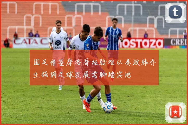 国足借鉴摩洛哥经验难以奏效韩乔生强调足球发展需脚踏实地