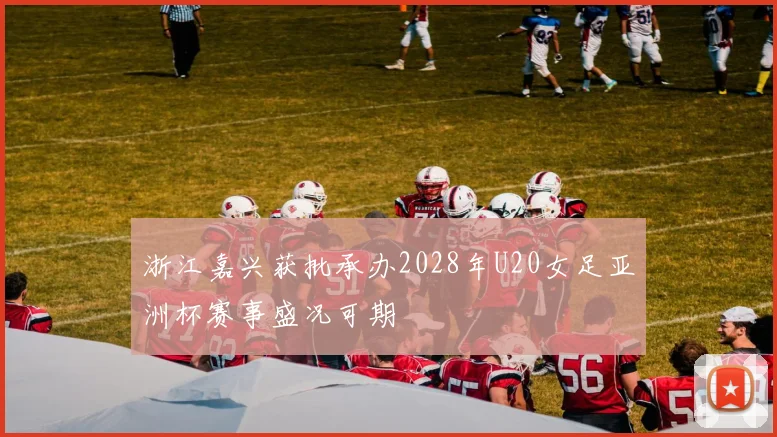 浙江嘉兴获批承办2028年U20女足亚洲杯赛事盛况可期