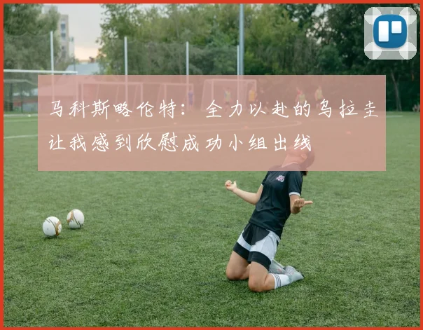 马科斯略伦特：全力以赴的乌拉圭让我感到欣慰成功小组出线