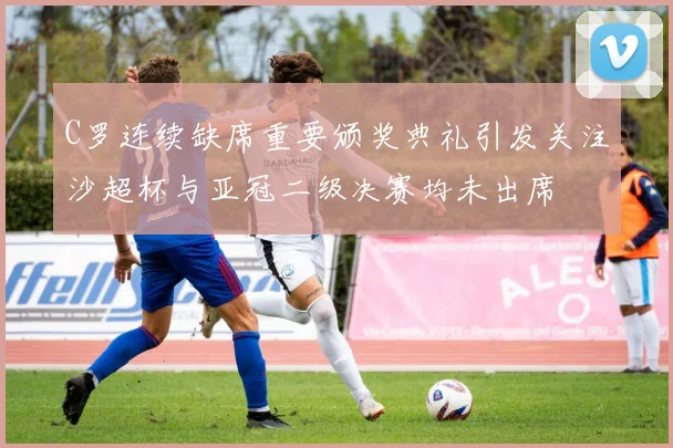 C罗连续缺席重要颁奖典礼引发关注沙超杯与亚冠二级决赛均未出席