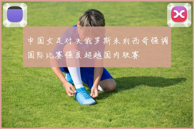 中国女足对决俄罗斯米利西奇强调国际比赛强度超越国内联赛
