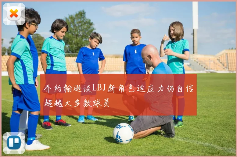 乔约翰逊谈LBJ新角色适应力仍自信超越大多数球员