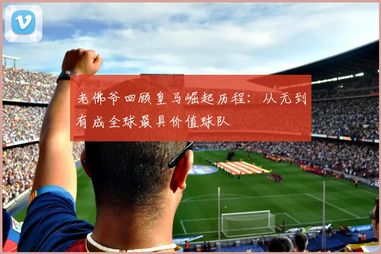 老佛爷回顾皇马崛起历程：从无到有成全球最具价值球队