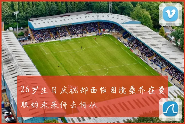 26岁生日庆祝却面临困境桑乔在曼联的未来何去何从