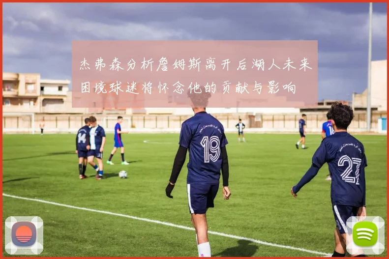 杰弗森分析詹姆斯离开后湖人未来困境球迷将怀念他的贡献与影响