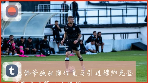 老佛爷疯狂操作皇马引进穆帅免签B席库库等三大强援