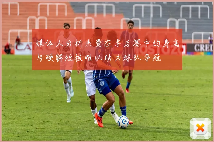 媒体人分析杰曼在季后赛中的身高与硬解短板难以助力球队争冠