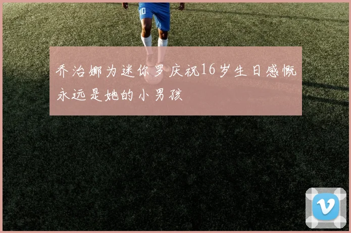乔治娜为迷你罗庆祝16岁生日感慨永远是她的小男孩