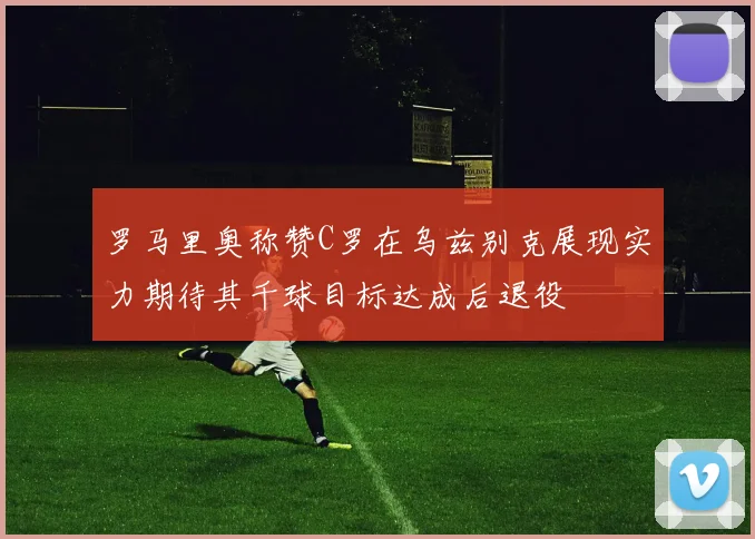 罗马里奥称赞C罗在乌兹别克展现实力期待其千球目标达成后退役
