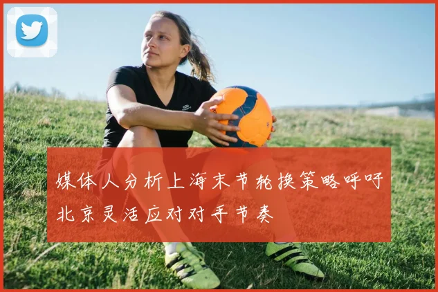 媒体人分析上海末节轮换策略呼吁北京灵活应对对手节奏