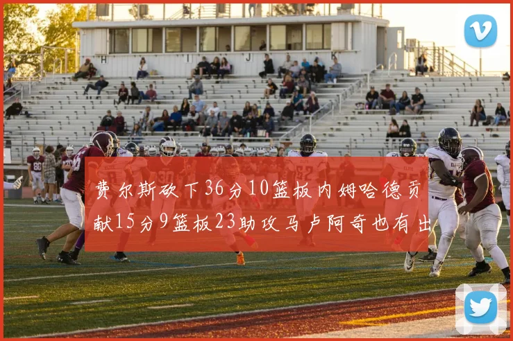 费尔斯砍下36分10篮板内姆哈德贡献15分9篮板23助攻马卢阿奇也有出色表现18分14篮板