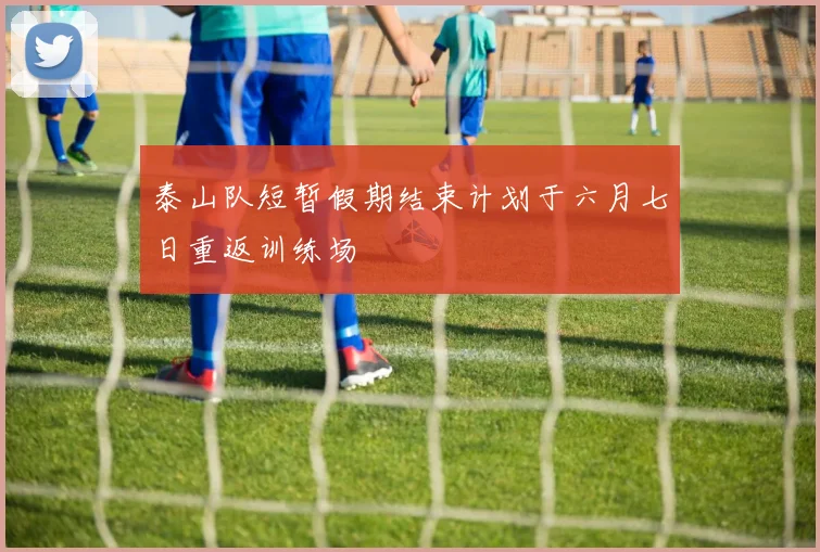 泰山队短暂假期结束计划于六月七日重返训练场