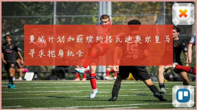 曼城计划加薪续约格瓦迪奥尔皇马寻求挖角机会