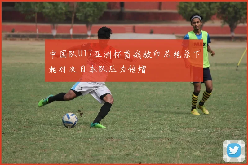 中国队U17亚洲杯首战被印尼绝杀下轮对决日本队压力倍增