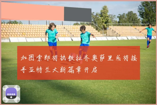 加图索即将执教拉齐奥萨里或将接手亚特兰大新篇章开启