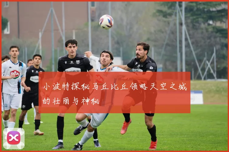 小波特探秘马丘比丘领略天空之城的壮丽与神秘