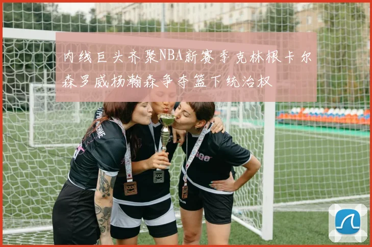 内线巨头齐聚NBA新赛季克林根卡尔森罗威杨瀚森争夺篮下统治权