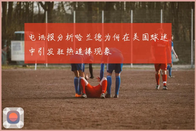 电讯报分析哈兰德为何在美国球迷中引发狂热追捧现象