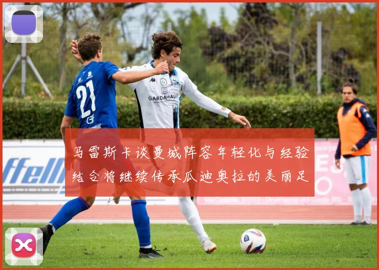 马雷斯卡谈曼城阵容年轻化与经验结合将继续传承瓜迪奥拉的美丽足球理念