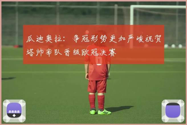 瓜迪奥拉：争冠形势更加严峻祝贺塔帅率队晋级欧冠决赛