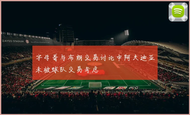 字母哥与布朗交易讨论中阿夫迪亚未被球队交易考虑